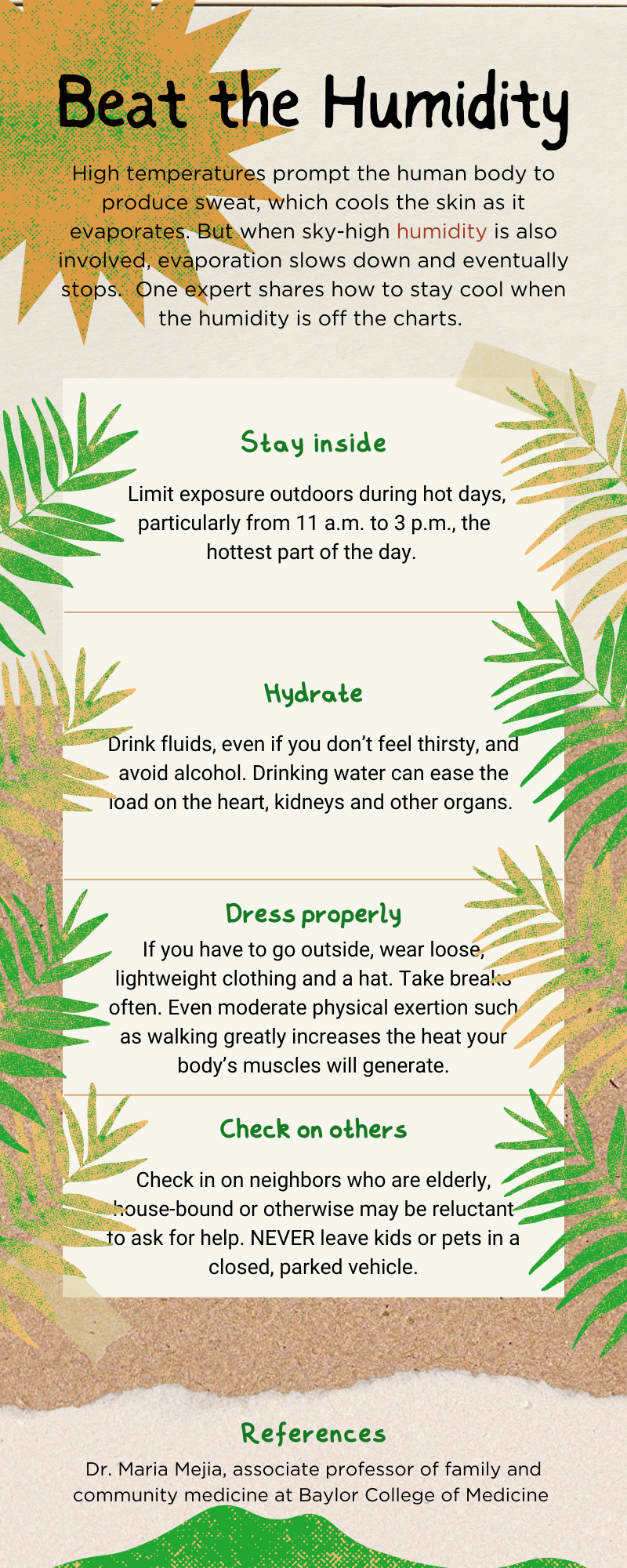An infographic that reads: Stay Inside: Limit exposure outdoors during hot days, particularly from 11 a.m. to 3 p.m., the hottest part of the day. Hydrate: Drink fluids, even if you don’t feel thirsty, and avoid alcohol. Drinking water can ease the load on the heart, kidneys and other organs. Dress Properly: If you have to go outside, wear loose, lightweight clothing and a hat. Take breaks often. Even moderate physical exertion such as walking greatly increases the heat your body’s muscles will generate. Check on Others: Check in on neighbors who are elderly, house-bound or otherwise may be reluctant to ask for help. Never leave kids or pets in a closed, parked vehicle. References: Dr. Maria Mejia, associate professor of family and community medicine at Baylor.