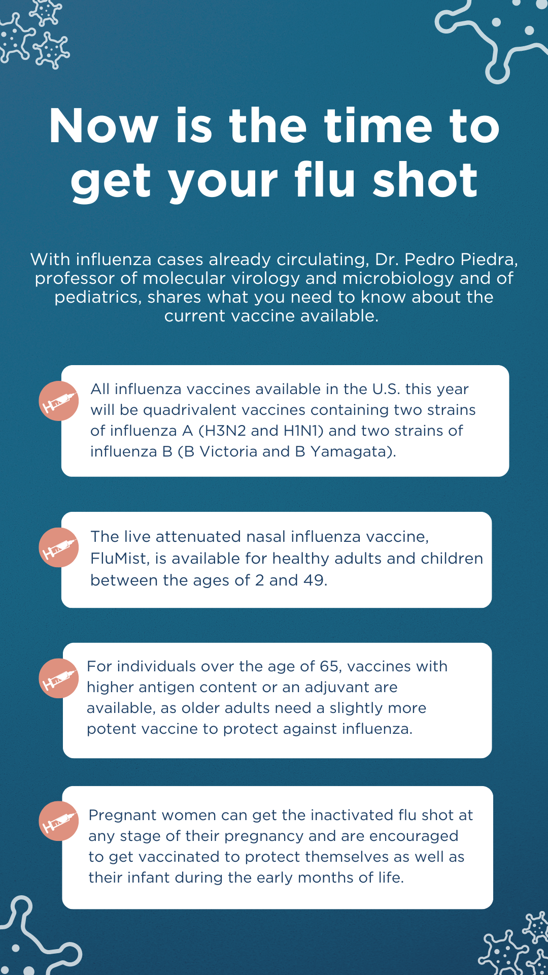 Now is the time to get your flu shot. All influenza vaccines available in the U.S. this year will be quadrivalent vaccines containing two strains of influenza A (H3N2 and H1N1) and two strains of Influenza B (B Victoria and B Yamagata). The live attenuated nasal influenza vaccine, FluMist, is available for healthy adults and children between the ages of 2 and 49. For individuals over the age of 65, vaccines with higher antigen content or an adjuvant are available, as older adults need a slightly more potent vaccine to protect against influenza. Pregnant women can get the inactivated flu shot at any stage of their pregnancy and are encouraged to get vaccinated during the early months of life.